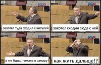 захотел туда сходил с кисулей захотел сходил сюда с ней а тут бдищ! уехала в самару! как жить дальше!?