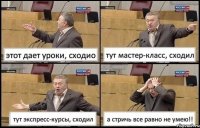 этот дает уроки, сходио тут мастер-класс, сходил тут экспресс-курсы, сходил а стричь все равно не умею!!