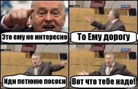 Это ему не интересно То Ему дорогу Иди петюню пососи Вот что тебе надо!