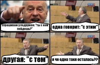 спрашиваю у подружек: "ты с кем пойдешь?" одна говорит: "с этим" другая: "с тем" я че одна такя осталась??