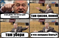 я как дома, так сразу одни притензии там грязно, помой там убери я что золушка блять?!