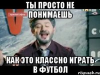 ты просто не понимаешь как это классно играть в футбол