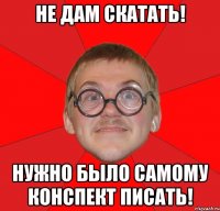 не дам скатать! нужно было самому конспект писать!