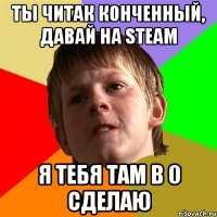 ты читак конченный, давай на steam я тебя там в 0 сделаю