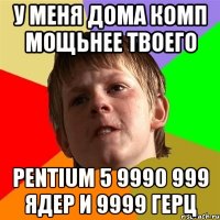 у меня дома комп мощьнее твоего pentium 5 9990 999 ядер и 9999 герц