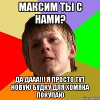 максим ты с нами? да дааа!!! я просто тут новую будку для хомяка покупаю