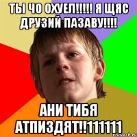 ты чо охуел!!! я щяс друзий пазаву!!! ани тибя атпиздят!!111111