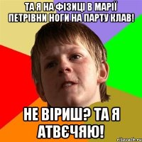 та я на фізиці в марії петрівни ноги на парту клав! не віриш? та я атвєчяю!