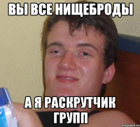 вы все нищеброды а я раскрутчик групп