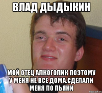 влад дыдыкин мой отец алкоголик поэтому у меня не все дома.сделали меня по пьяни