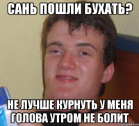 сань пошли бухать? не лучше курнуть у меня голова утром не болит