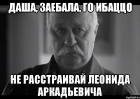 даша, заебала, го ибаццо не расстраивай леонида аркадьевича