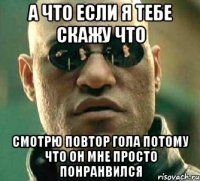 а что если я тебе скажу что смотрю повтор гола потому что он мне просто понранвился