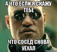 а что если я скажу тебе что сосед снова уехал