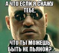 а что если я скажу тебе, что ты можешь быть не пьяной?