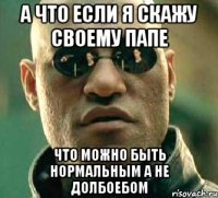 а что если я скажу своему папе что можно быть нормальным а не долбоебом