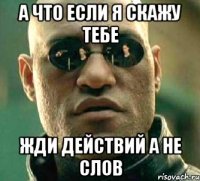 а что если я скажу тебе жди действий а не слов