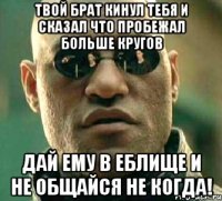 твой брат кинул тебя и сказал что пробежал больше кругов дай ему в еблище и не общайся не когда!