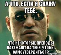 а что, если я скажу тебе, что некоторые преподы наезжают на тебя, чтобы самоутвердиться?