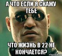 а что если я скажу тебе что жизнь в 22 не кончается?