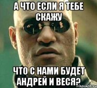 а что если я тебе скажу что с нами будет андрей и веся?