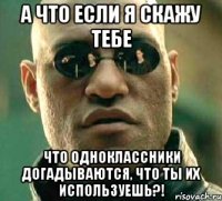 а что если я скажу тебе что одноклассники догадываются, что ты их используешь?!