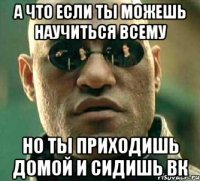 а что если ты можешь научиться всему но ты приходишь домой и сидишь вк