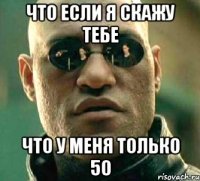 что если я скажу тебе что у меня только 50