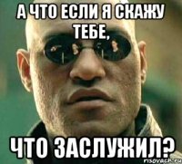 а что если я скажу тебе, что заслужил?