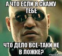 а что если я скажу тебе что дело все-таки не в ложке?