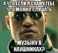 а что если я скажу тебе что можно слушать музыку в наушниках?