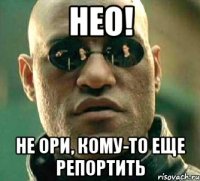 нео! не ори, кому-то еще репортить