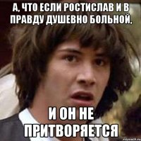 а, что если ростислав и в правду душевно больной, и он не притворяется