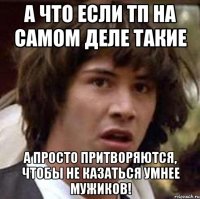 а что если тп на самом деле такие а просто притворяются, чтобы не казаться умнее мужиков!