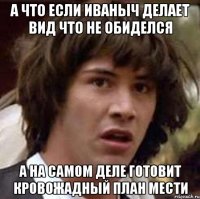 а что если иваныч делает вид что не обиделся а на самом деле готовит кровожадный план мести