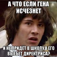 а что если гена исчезнет и не придёт в школу,а его выебет директриса?