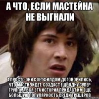 а что, если мастейна не выгнали а просто они с хетфилдом договорились, что масти уйдет, создаст ещё одну супер группу, а вся эта история придаст им ещё большую популярность среди трешеров