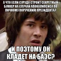 а что если суруда строит секретный бункер на случай апокалипсиса по личному поручению президента? и поэтому он кладет на баэс?