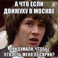 а что если движуху в москве придумали, чтобы отвлечь меня от сирии?