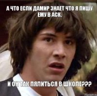 А что если Дамир знает что я пишу ему в АСК. И он так пялиться в школе???