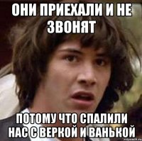 они приехали и не звонят потому что спалили нас с веркой и ванькой