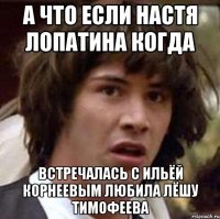 а что если настя лопатина когда встречалась с ильёй корнеевым любила лёшу тимофеева