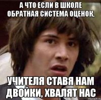 а что если в школе обратная система оценок, учителя ставя нам двойки, хвалят нас