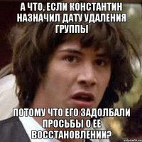 а что, если константин назначил дату удаления группы потому что его задолбали просьбы о ее восстановлении?