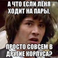 а что если лёня ходит на пары, просто совсем в другие корпуса?