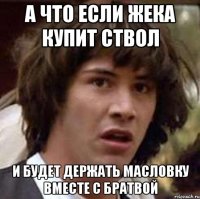 а что если жека купит ствол и будет держать масловку вместе с братвой