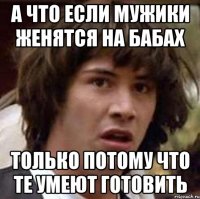 а что если мужики женятся на бабах только потому что те умеют готовить