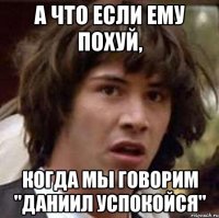 а что если ему похуй, когда мы говорим "даниил успокойся"