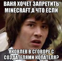 ваня хочет запретить minecraft.а что если яковлев в сговоре с создателями копателя?