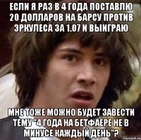 если я раз в 4 года поставлю 20 долларов на барсу против эркулеса за 1.07 и выиграю мне тоже можно будет завести тему "4 года на бетфаере не в минусе каждый день"?